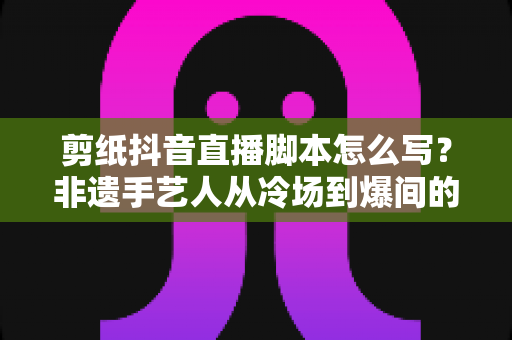 剪纸抖音直播脚本怎么写?非遗手艺人从冷场到爆间的实战指南 剪纸抖音直播脚本怎么写?非遗手艺人从冷场到爆间的实战指南