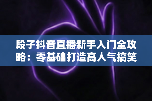 段子抖音直播新手入门全攻略:零基础打造高人气搞笑直播间的实用指南 段子抖音直播新手入门全攻略:零基础打造高人气搞笑直播间的实用指南