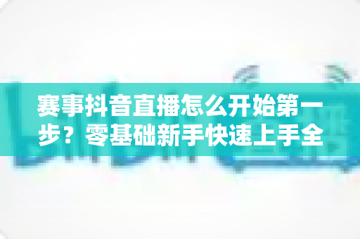 赛事抖音直播怎么开始第一步?零基础新手快速上手全攻略 赛事抖音直播怎么开始第一步?零基础新手快速上手全攻略
