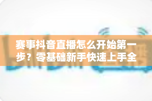 赛事抖音直播怎么开始第一步?零基础新手快速上手全攻略 赛事抖音直播怎么开始第一步?零基础新手快速上手全攻略