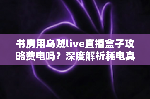 书房用乌贼live直播盒子攻略费电吗？深度解析耗电真相与省电实用指南