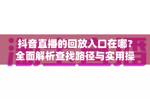 抖音直播的回放入口在哪？全面解析查找路径与实用操作指南