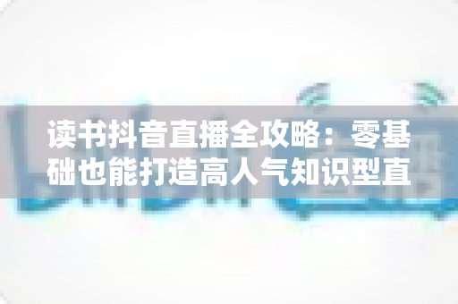 读书抖音直播全攻略:零基础也能打造高人气知识型直播间的实战指南 读书抖音直播全攻略:零基础也能打造高人气知识型直播间的实战指南