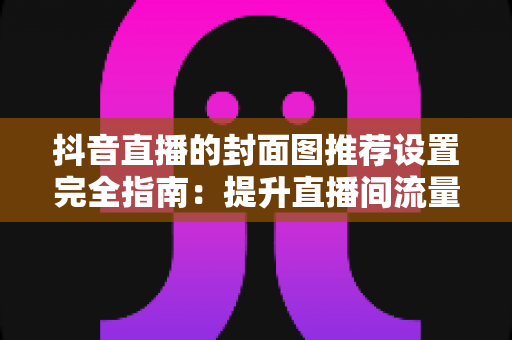 抖音直播的封面图推荐设置完全指南:提升直播间流量与曝光的实用技巧 抖音直播的封面图推荐设置完全指南:提升直播间流量与曝光的实用技巧