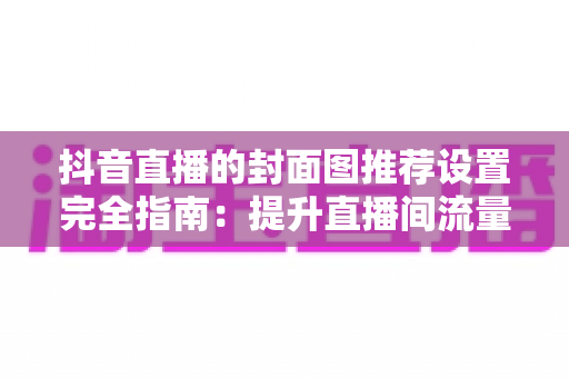 抖音直播的封面图推荐设置完全指南:提升直播间流量与曝光的实用技巧 抖音直播的封面图推荐设置完全指南:提升直播间流量与曝光的实用技巧