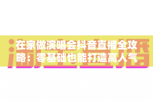 在家做演唱会抖音直播全攻略:零基础也能打造高人气线上音乐现场 在家做演唱会抖音直播全攻略:零基础也能打造高人气线上音乐现场