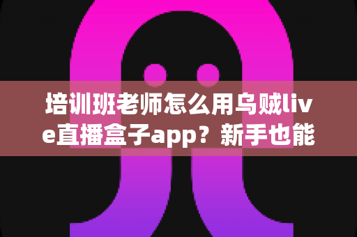 培训班老师怎么用乌贼live直播盒子app?新手也能快速上手的在线直播教学完整指南 培训班老师怎么用乌贼live直播盒子app?新手也能快速上手的在线直播教学完整指南