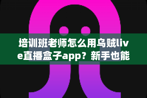 培训班老师怎么用乌贼live直播盒子app？新手也能快速上手的在线直播教学完整指南
