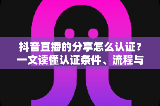 抖音直播的分享怎么认证?一文读懂认证条件、流程与避坑指南 抖音直播的分享怎么认证?一文读懂认证条件、流程与避坑指南
