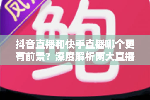 抖音直播和快手直播哪个更有前景?深度解析两大直播平台的机遇与未来 抖音直播和快手直播哪个更有前景?深度解析两大直播平台的机遇与未来