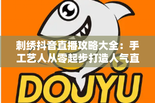 刺绣抖音直播攻略大全:手工艺人从零起步打造人气直播间的实战指南 刺绣抖音直播攻略大全:手工艺人从零起步打造人气直播间的实战指南
