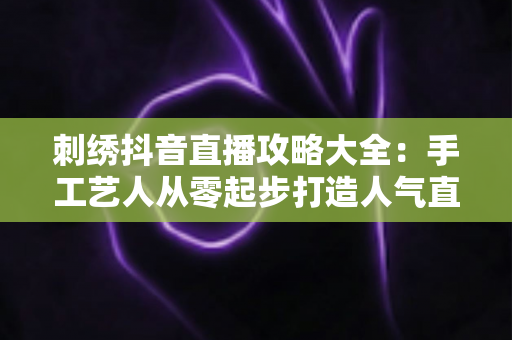 刺绣抖音直播攻略大全:手工艺人从零起步打造人气直播间的实战指南 刺绣抖音直播攻略大全:手工艺人从零起步打造人气直播间的实战指南