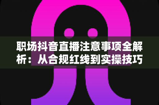 职场抖音直播注意事项全解析:从合规红线到实操技巧的避坑指南 职场抖音直播注意事项全解析:从合规红线到实操技巧的避坑指南