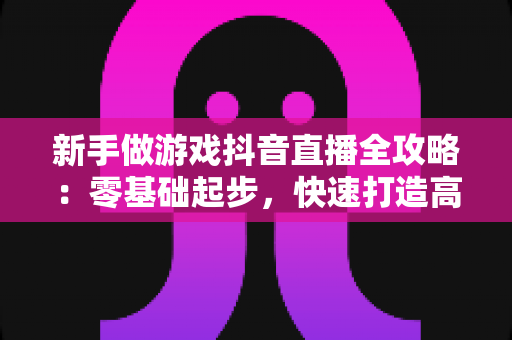 新手做游戏抖音直播全攻略：零基础起步，快速打造高人气游戏直播间的实用指南