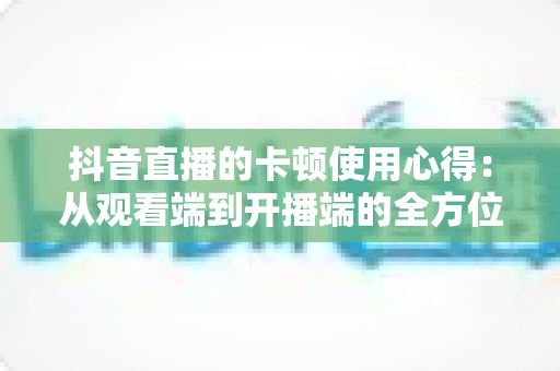 抖音直播的卡顿使用心得:从观看端到开播端的全方位流畅实战指南 抖音直播的卡顿使用心得:从观看端到开播端的全方位流畅实战指南