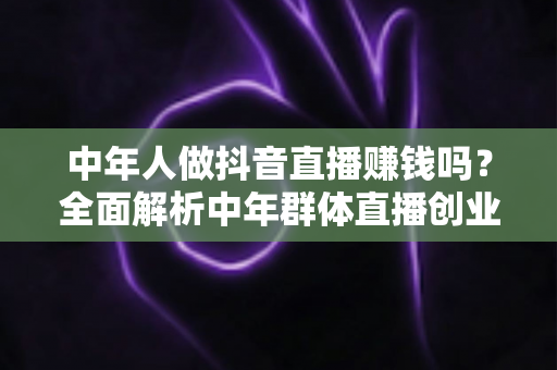 中年人做抖音直播赚钱吗?全面解析中年群体直播创业的真实收入、独特优势与实操指南 中年人做抖音直播赚钱吗?全面解析中年群体直播创业的真实收入、独特优势与实操指南