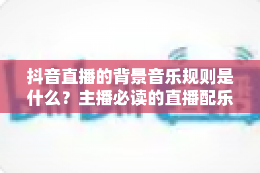 抖音直播的背景音乐规则是什么?主播必读的直播配乐合规指南与避坑手册 抖音直播的背景音乐规则是什么?主播必读的直播配乐合规指南与避坑手册