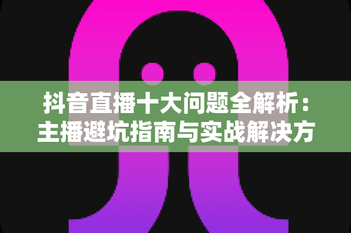 抖音直播十大问题全解析：主播避坑指南与实战解决方案