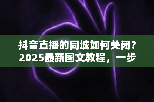 抖音直播的同城如何关闭？2025最新图文教程，一步到位保护个人隐私不被泄露