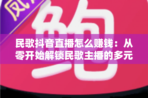 民歌抖音直播怎么赚钱：从零开始解锁民歌主播的多元变现指南
