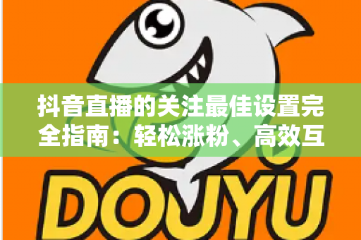 抖音直播的关注最佳设置完全指南:轻松涨粉、高效互动的实用攻略 抖音直播的关注最佳设置完全指南:轻松涨粉、高效互动的实用攻略