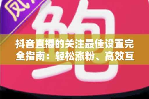 抖音直播的关注最佳设置完全指南:轻松涨粉、高效互动的实用攻略 抖音直播的关注最佳设置完全指南:轻松涨粉、高效互动的实用攻略