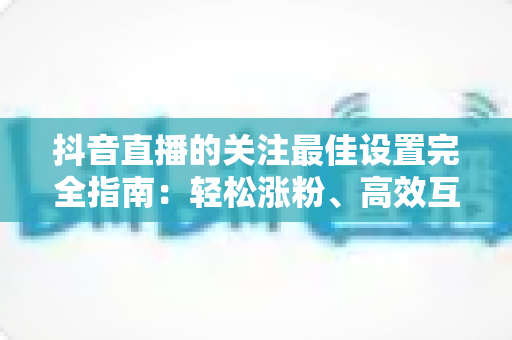 抖音直播的关注最佳设置完全指南:轻松涨粉、高效互动的实用攻略 抖音直播的关注最佳设置完全指南:轻松涨粉、高效互动的实用攻略
