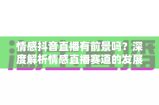 情感抖音直播有前景吗？深度解析情感直播赛道的发展机遇、变现模式与入局攻略