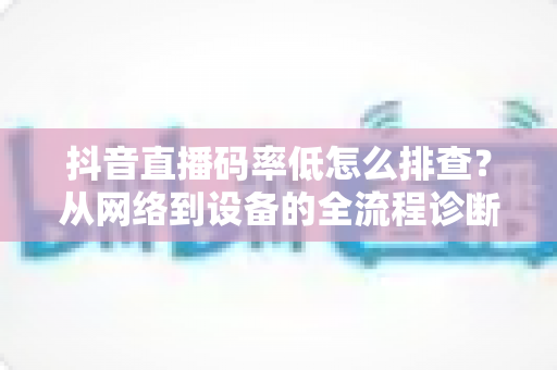 抖音直播码率低怎么排查?从网络到设备的全流程诊断指南,助你快速提升直播画质 抖音直播码率低怎么排查?从网络到设备的全流程诊断指南,助你快速提升直播画质