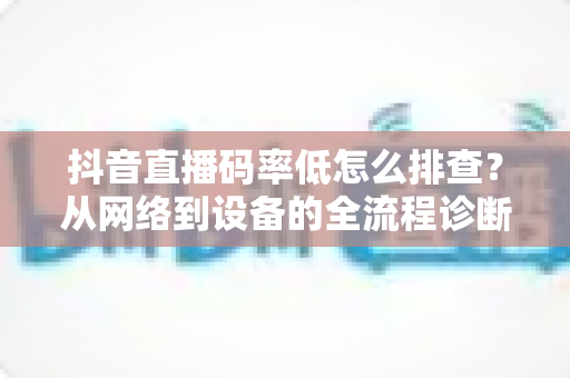 抖音直播码率低怎么排查?从网络到设备的全流程诊断指南,助你快速提升直播画质 抖音直播码率低怎么排查?从网络到设备的全流程诊断指南,助你快速提升直播画质