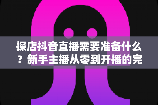 探店抖音直播需要准备什么？新手主播从零到开播的完整准备清单