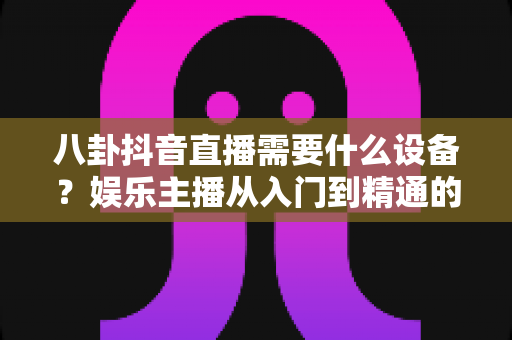 八卦抖音直播需要什么设备？娱乐主播从入门到精通的装备全攻略