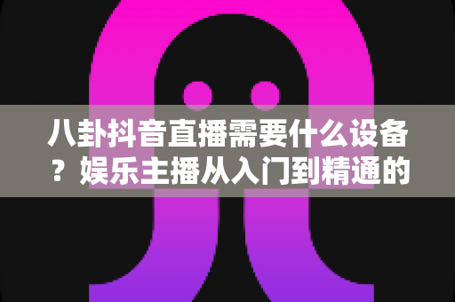 八卦抖音直播需要什么设备？娱乐主播从入门到精通的装备全攻略