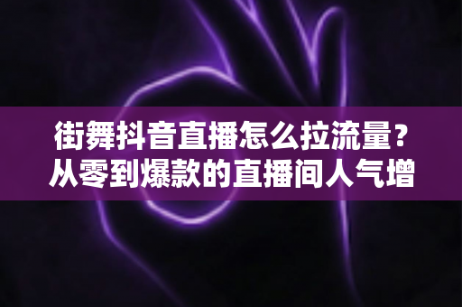 街舞抖音直播怎么拉流量？从零到爆款的直播间人气增长全攻略