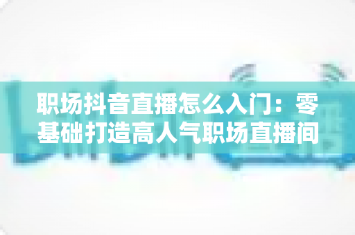 职场抖音直播怎么入门:零基础打造高人气职场直播间的实战指南 职场抖音直播怎么入门:零基础打造高人气职场直播间的实战指南