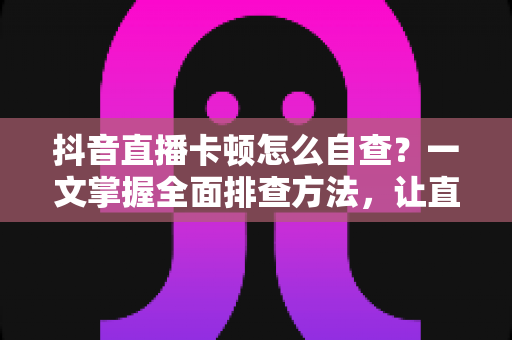 抖音直播卡顿怎么自查?一文掌握全面排查方法,让直播间流畅不卡顿 抖音直播卡顿怎么自查?一文掌握全面排查方法,让直播间流畅不卡顿