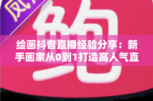 绘画抖音直播经验分享：新手画家从0到1打造高人气直播间的实战指南