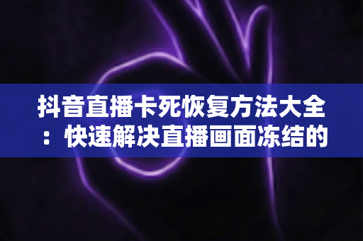 抖音直播卡死恢复方法大全：快速解决直播画面冻结的实用指南（2024最新版）