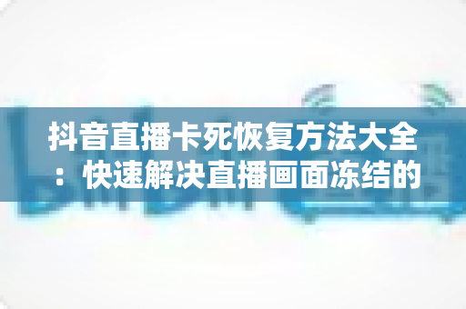抖音直播卡死恢复方法大全：快速解决直播画面冻结的实用指南（2024最新版）