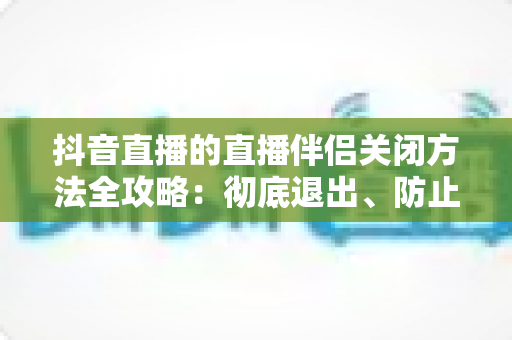 抖音直播的直播伴侣关闭方法全攻略：彻底退出、防止自启动与卸载一步到位