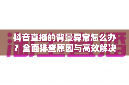 抖音直播的背景异常怎么办？全面排查原因与高效解决方法指南