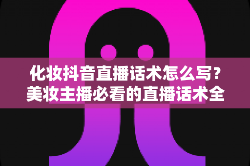 化妆抖音直播话术怎么写?美妆主播必看的直播话术全攻略 化妆抖音直播话术怎么写?美妆主播必看的直播话术全攻略