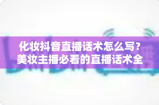 化妆抖音直播话术怎么写?美妆主播必看的直播话术全攻略 化妆抖音直播话术怎么写?美妆主播必看的直播话术全攻略