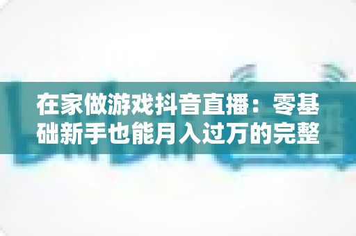 在家做游戏抖音直播:零基础新手也能月入过万的完整指南 在家做游戏抖音直播:零基础新手也能月入过万的完整指南