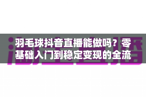 羽毛球抖音直播能做吗?零基础入门到稳定变现的全流程实操指南 羽毛球抖音直播能做吗?零基础入门到稳定变现的全流程实操指南