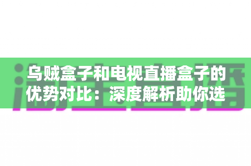 乌贼盒子和电视直播盒子的优势对比：深度解析助你选出最理想的家庭影音中心