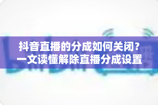 抖音直播的分成如何关闭？一文读懂解除直播分成设置的完整操作指南与实用技巧