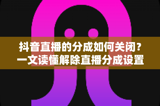 抖音直播的分成如何关闭？一文读懂解除直播分成设置的完整操作指南与实用技巧