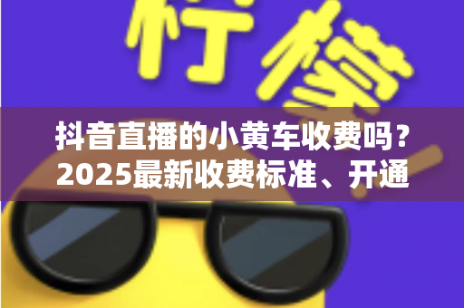 抖音直播的小黄车收费吗?2025最新收费标准、开通流程与省钱运营全解析 抖音直播的小黄车收费吗?2025最新收费标准、开通流程与省钱运营全解析