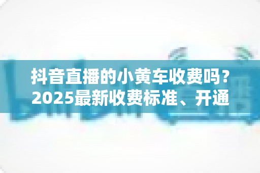 抖音直播的小黄车收费吗？2025最新收费标准、开通流程与省钱运营全解析